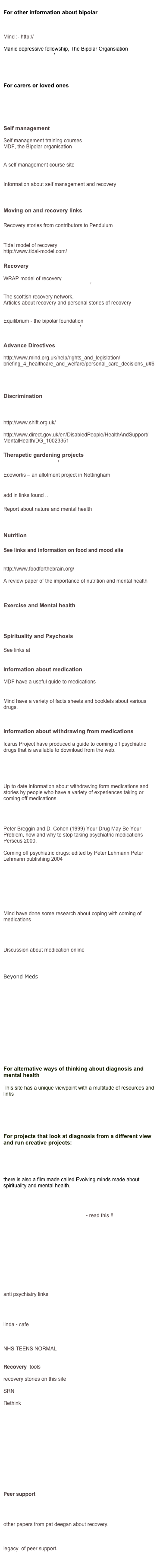 
For other information about bipolar

Pendulum

Mind :- http;//www.mind.org.uk

Manic depressive fellowship, The Bipolar Organsiation
http://www.mdf.org.uk/

www.mentalhealth.org.uk


For carers or loved ones

http://www.carersuk.org/Home

BPSO (Bipolar Significant Others)   


Self management

Self management training courses
MDF, the Bipolar organisation
http://www.mdf.org.uk/index.aspx?o=56979

A self management course site			
http://www.steady.org.uk/

Information about self management and recovery
http://www.rethink.org/living_with_mental_illness/recovery_and_self_management/index.html

Moving on and recovery links

Recovery stories from contributors to Pendulum
http://www.pendulum.org/stories/index.htm

Tidal model of recovery
http://www.tidal-model.com/

Recovery

WRAP model of recovery
http://www.mentalhealthrecovery.com/
 
The scottish recovery network,
Articles about recovery and personal stories of recovery
http://www.scottishrecovery.net/content/

Equilibrium - the bipolar foundation
http://www.bipolar-foundation.org/


Advance Directives

http://www.mind.org.uk/help/rights_and_legislation/briefing_4_healthcare_and_welfare/personal_care_decisions_u#6

http://www.mentalhealthalliance.org.uk/policy/documents/11AdvanceDirectives.pdf

Discrimination

http://www.open-up.org.uk/

http://www.shift.org.uk/

http://www.direct.gov.uk/en/DisabledPeople/HealthAndSupport/MentalHealth/DG_10023351

Therapetic gardening projects
http://www.thrive.org.uk/

Ecoworks – an allotment project in Nottingham
http://www.ecoworks.org.uk/gardens/community-gardens/

add in links found ..

Report about nature and mental health
http://www.dundee.ac.uk/geography/news_events/inclusion/nature1.htm

Nutrition 

See links and information on food and mood site
http://www.mind.org.uk/foodandmood/

http://www.foodforthebrain.org/

A review paper of the importance of nutrition and mental health
http://priory.com/psychiatry/Nutrition_Mental_Health.htm


Exercise and Mental health

http://www.mentalhealth.org.uk/campaigns/exercise/


Spirituality and Psychosis

See links at 
http://www.undercurrents.org/minds/

Information about medication

MDF have a useful guide to medications 
http://www.mdf.org.uk/?o=56894

Mind have a variety of facts sheets and booklets about various drugs.
http://www.mind.org.uk/Information/Factsheets/Alphabetical+drugs+list.htm

Information about withdrawing from medications

Icarus Project have produced a guide to coming off psychiatric drugs that is available to download from the web.

http://theicarusproject.net/alternative-treatments/harm-reduction-guide-to-coming-off-psychiatric-drugs


Up to date information about withdrawing form medications and stories by people who have a variety of experiences taking or coming off medications.

http://www.comingoff.com/index.php?option=com_frontpage&Itemid=1

Peter Breggin and D. Cohen (1999) Your Drug May Be Your Problem, how and why to stop taking psychiatric medications Perseus 2000.

Coming off psychiatric drugs: edited by Peter Lehmann Peter Lehmann publishing 2004 

http://www.mind.org.uk/campaigns_and_issues/report_and_resources/809_coming_off_medication

http://www.mind.org.uk/help/medical_and_alternative_care/making_sense_of_coming_off_psychiatric_drugs


Mind have done some research about coping with coming of medications

http://www.mind.org.uk/News+policy+and+campaigns/Policy/CWCO.htm

Discussion about medication online

www.medinfodiscussion.org

Beyond Meds

http://www.pendulum.org/video/videotreat.htm

http://www.library.nhs.uk/mentalHealth/SearchResults.aspx?searchText=Patient%20Opinions%20of%20ECT%20-%20Interview%20with%20Diane%20Rose%20


http://studymore.org.uk/mpu

http://bipolarblast.wordpress.com/2009/12/07/the-fda-wants-to-declare/?utm_source=feedburner&utm_medium=email


For alternative ways of thinking about diagnosis and mental health 

This site has a unique viewpoint with a multitude of resources and links

The Icarus Project

http://www.madnotbad.co.uk/contact.htm


For projects that look at diagnosis from a different view and run creative projects:
Creative Routes

Evolving Minds

there is also a film made called Evolving minds made about spirituality and mental health. 

http://www.undercurrents.org/minds/


http://www.cchrstl.org/causes.shtml - read this !!
http://www.cchrstl.org/sideeffects.shtml


http://www.radpsynet.org/rpnlinks.html


http://old.disinfo.com/archive/pages/dossier/id235/pg1/index.html

http://www.freepsychiatricnews.com/LINKSPAGE.htm

http://home.earthlink.net/~bazillion/psych_web.html

anti psychiatry links

http://www.stopshrinks.org/reading_room/frame_docs/1st_idx_4th.html

linda - cafe 


http://aminormal.piczo.com/?cr=4
NHS TEENS NORMAL


Recovery  tools

recovery stories on this site

SRN

Rethink

http://www.patdeegan.com/blog/archives.php

http://helensandersonassociates.co.uk/Our_Work/Who/People_With_Mental_Health_Issues.html

http://www.workingtorecovery.co.uk/Default.aspx?tabid=1263&ProductID=5

http://www.pcp-in-hampshire.org.uk/resources/

http://psychminded.co.uk/news/news2009/sept09/mental-health-recovery001.htm

Peer support


http://www.patdeegan.com/blog/archives.php

other papers from pat deegan about recovery.


http://www.patdeegan.com/blog/archives/000018.php
legacy  of peer support.

